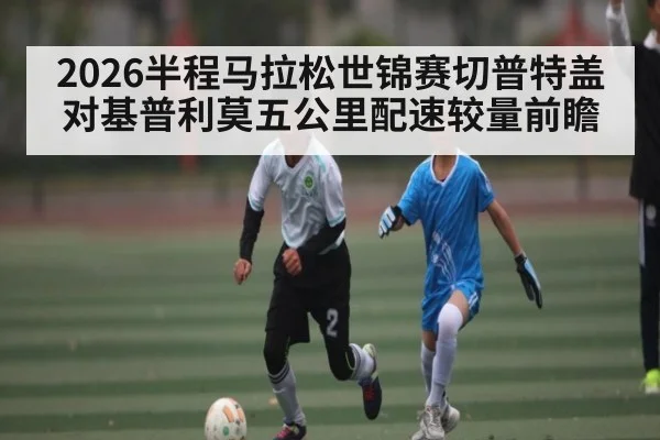 2026半程马拉松世锦赛切普特盖对基普利莫五公里配速较量前瞻